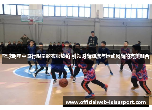 篮球明星中国行限量款衣服热销 引领时尚潮流与运动风尚的完美融合